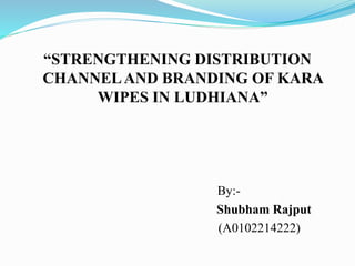“STRENGTHENING DISTRIBUTION
CHANNELAND BRANDING OF KARA
WIPES IN LUDHIANA”
By:-
Shubham Rajput
(A0102214222)
 