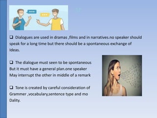 sr
 Dialogues are used in dramas ,films and in narratives.no speaker should
speak for a long time but there should be a spontaneous exchange of
Ideas.
 The dialogue must seen to be spontaneous
But it must have a general plan.one speaker
May interrupt the other in middle of a remark
 Tone is created by careful consideration of
Grammer ,vocabulary,sentence type and mo
Dality.
 