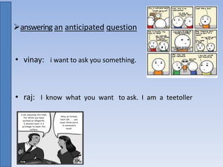 answering an anticipated question
• vinay: i want to ask you something.
• raj: I know what you want to ask. I am a teetoller
 
