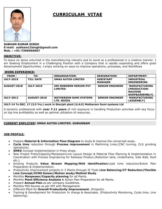 CURRICULAM VITAE
SUBHAM KUMAR SINGH
E-mail: subham12singh@gmail.com
Mob. : +91-7390966607
OBJECTIVE:
To leave no stone unturned in the manufacturing industry and to excel as a professional in a creative manner. I
am Seeking Employment in a Challenging Position with a Company that is rapidly expanding and offers good
Advancement Opportunities. I enjoy working on ways to improve operations, processes, and Workflows
WORK EXPERIENCE:
FROM : TO: ORGANISATION: DESIGNATION: DEPARTMENT:
JULY-2019 TILL DATE OMAX AUTOS LIMITED ASSISTANT
MANAGER
INDUSTRIAL
ENGINEERING
AUGUST-2018 JULY-2019 IMI NORGREN HERION PVT
LIMITED
SENIOR ENGINEER MANUFACTURING
(PRODUCTION-
MACHINE
SHOP&ASSEMBLY)
JULY-2012 AUGUST-2018 MOTHERSON SUMI SYSTEMS
LTD. NOIDA
SENIOR ENGINEER MANUFACTURING
(ASSEMBLY)
JULY-14 To DEC. 17 (3.5 Yrs.) work in Sharjah plant (U.A.E) Motherson Sumi systems Ltd
A dynamic professional with over 7.11 years of rich exposure in handling Production activities with key focus
on top line profitability as well as optimal utilization of resources.
CURRENT EMPLOYER: OMAX AUTOS LIMITED. GURUGRAM
JOB PROFILE:
 Prepare Material & Information Flow Diagram to study & improve the concerned areas.
 Cycle time reduction through Process improvement in Machining Lines.(CNC turning, CLG grinding
operations).
 SMED Concept Implementation in Press shops.
 New Project Proto/Capacity/Manpower/Line Layout Design & Material Flow Planning & Implementation in
Coordination with Process Engineering for Railways Product.(Retention tank, Underframe, Side Wall, Roof
etc.).
 Existing Products Value Stream Mapping/NVA identification/Lead time reduction/Action Plan
Preparation & Implementation.
 Productivity Improvement projects in 3 Plants through IE Tools Line Balancing/CT Reduction/Flexible
Line Concept/ECRS Kaizen/Motion study/Method Study.
 Monthly Manpower/Capacity planning for all Plants.
 Monthly Plant Efficiency Analysis & Action Plan Preparation for all Plants.
 Prepare Annual Plan as per company Guidelines.
 Monthly MIS Review as per KPI with Management.
 Different Plant for Overall Productivity Improvement. (Projects).
 Training & Development for Production In charge & Associates. (Productivity Monitoring, Cycle time, Line
balancing).
 