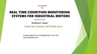 REAL TIME CONDITION MONITORING
SYSTEMS FOR INDUSTRIAL MOTORS
Shubham S. Ingole
PRESENTED BY,
Under the Guidance Of Sheikh Ayan
An Seminar
On
It was made for our timepass but u can use
your personal use
 