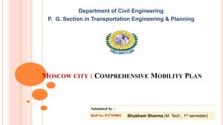 MOSCOW CITY : COMPREHENSIVE MOBILITY PLAN
Department of Civil Engineering
P. G. Section in Transportation Engineering & Planning
Submitted by –
Roll No. P17TP002 Shubham Sharma (M. Tech , 1st semester)
 