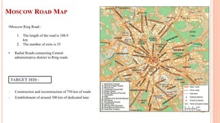 MOSCOW ROAD MAP
1. Construction and reconstruction of 750 km of roads
2. Establishment of around 300 km of dedicated lane
•Moscow Ring Road :
1. The length of the road is 108.9
km
2. The number of exits is 35
• Radial Roads connecting Central
administrative district to Ring roads
 