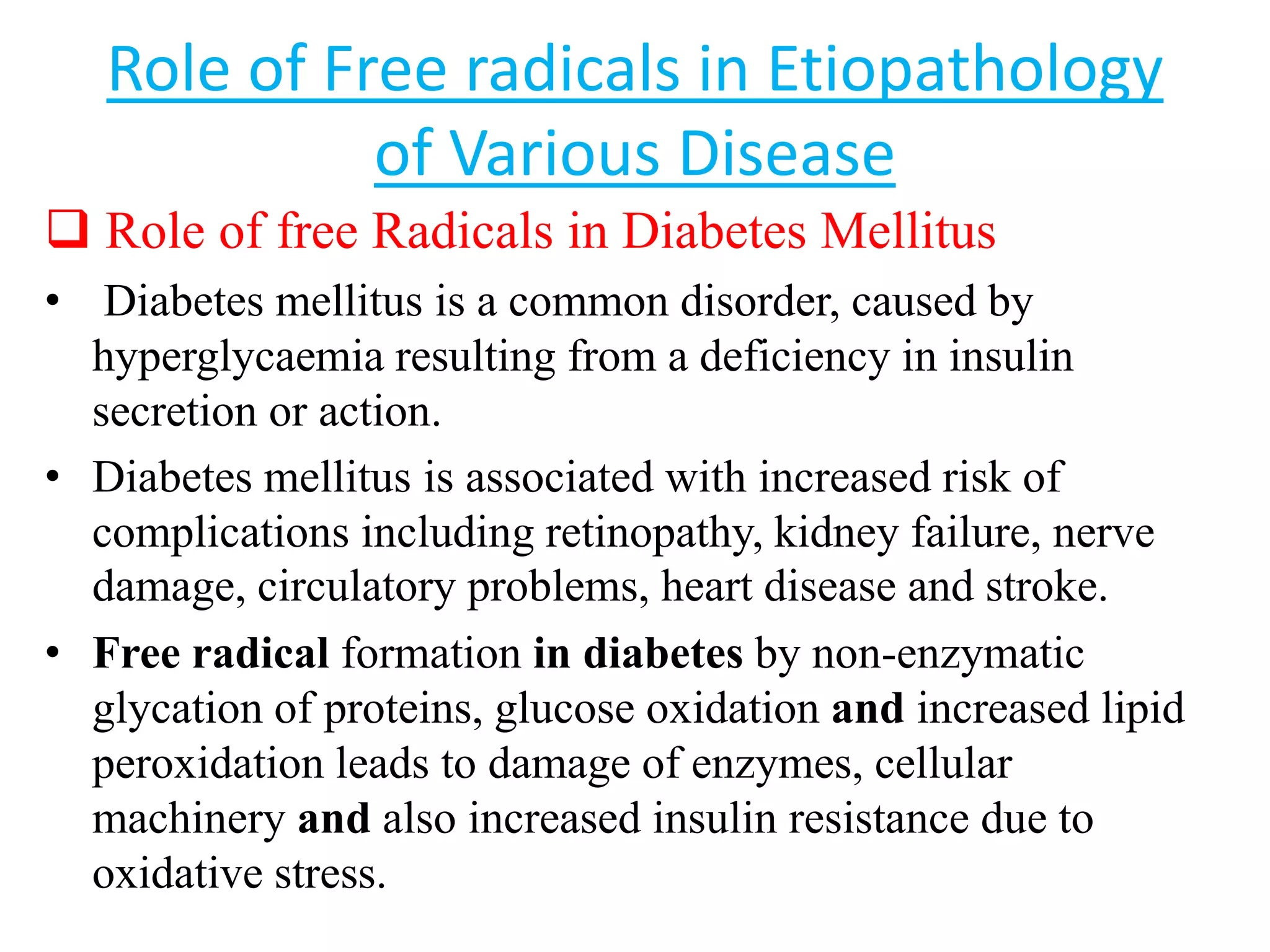 Role of Free radicals in Etiopathology
of Various Disease
 Role of free Radicals in Diabetes Mellitus
• Diabetes mellitus is a common disorder, caused by
hyperglycaemia resulting from a deficiency in insulin
secretion or action.
• Diabetes mellitus is associated with increased risk of
complications including retinopathy, kidney failure, nerve
damage, circulatory problems, heart disease and stroke.
• Free radical formation in diabetes by non-enzymatic
glycation of proteins, glucose oxidation and increased lipid
peroxidation leads to damage of enzymes, cellular
machinery and also increased insulin resistance due to
oxidative stress.
 