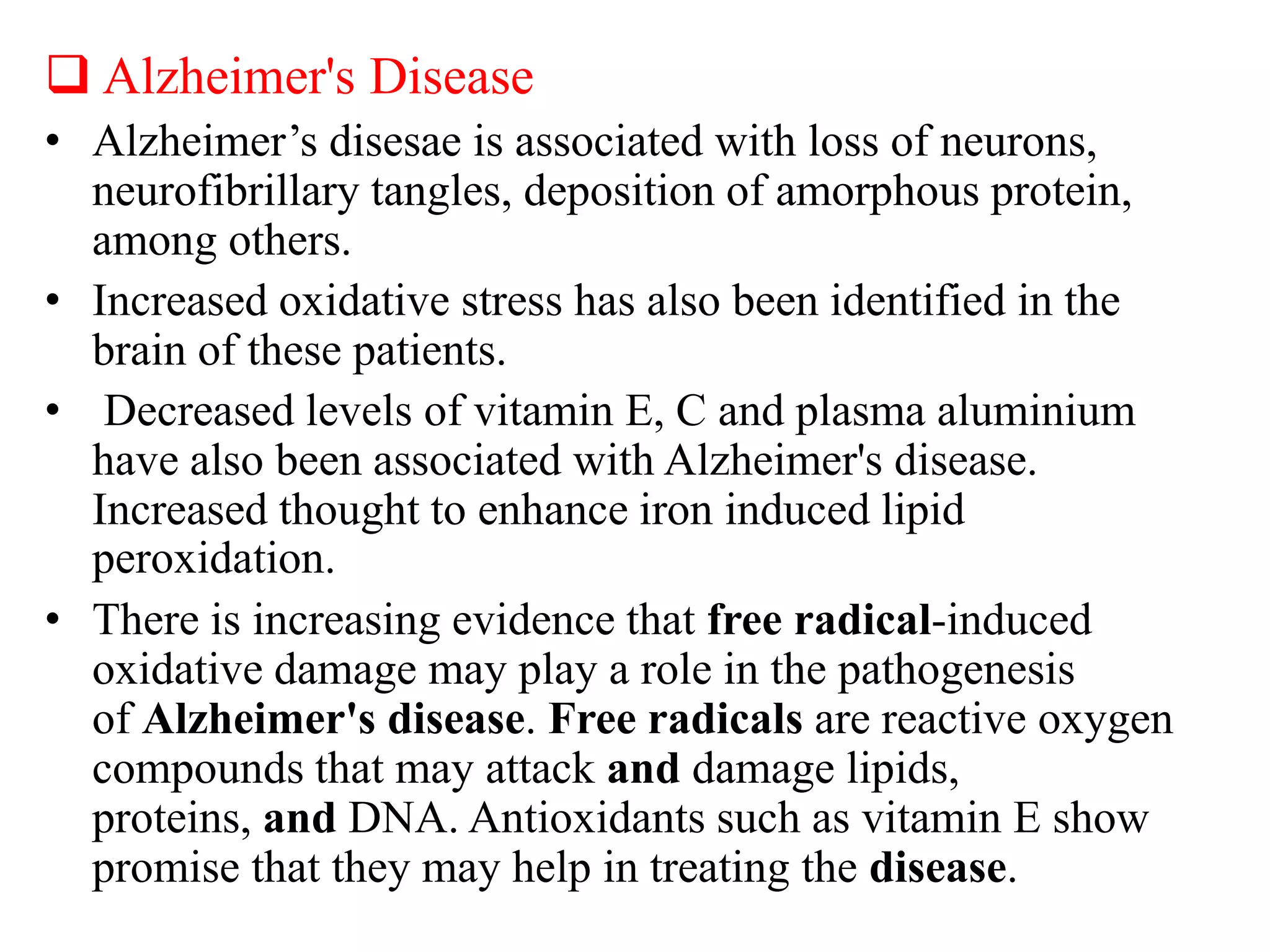  Alzheimer's Disease
• Alzheimer’s disesae is associated with loss of neurons,
neurofibrillary tangles, deposition of amorphous protein,
among others.
• Increased oxidative stress has also been identified in the
brain of these patients.
• Decreased levels of vitamin E, C and plasma aluminium
have also been associated with Alzheimer's disease.
Increased thought to enhance iron induced lipid
peroxidation.
• There is increasing evidence that free radical-induced
oxidative damage may play a role in the pathogenesis
of Alzheimer's disease. Free radicals are reactive oxygen
compounds that may attack and damage lipids,
proteins, and DNA. Antioxidants such as vitamin E show
promise that they may help in treating the disease.
 