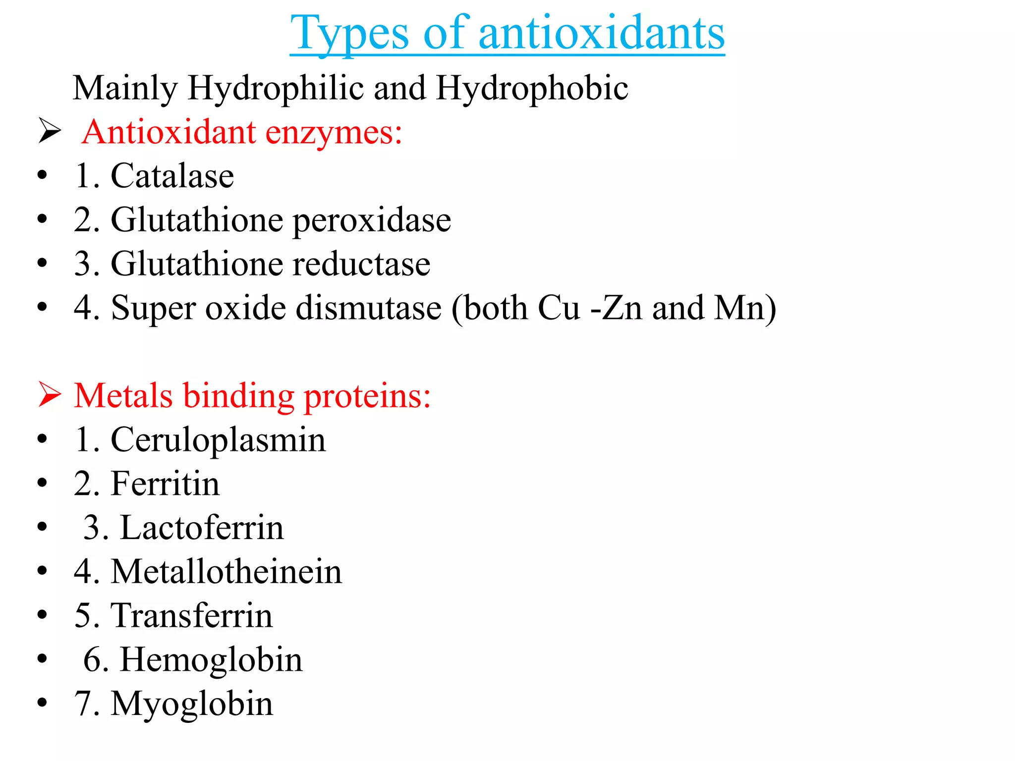 Types of antioxidants
Mainly Hydrophilic and Hydrophobic
 Antioxidant enzymes:
• 1. Catalase
• 2. Glutathione peroxidase
• 3. Glutathione reductase
• 4. Super oxide dismutase (both Cu -Zn and Mn)
 Metals binding proteins:
• 1. Ceruloplasmin
• 2. Ferritin
• 3. Lactoferrin
• 4. Metallotheinein
• 5. Transferrin
• 6. Hemoglobin
• 7. Myoglobin
 