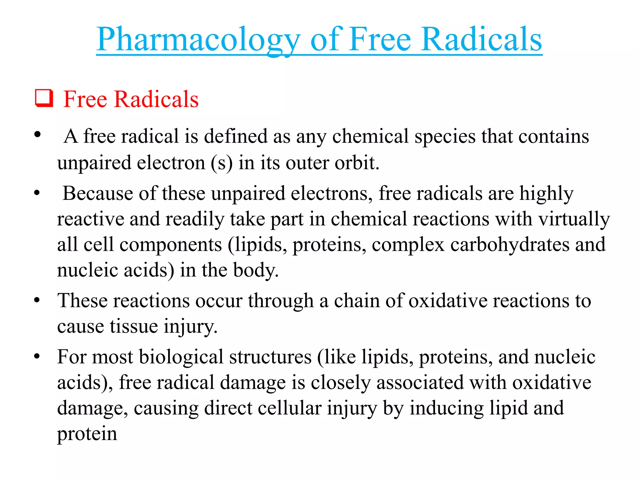 Pharmacology of Free Radicals
 Free Radicals
• A free radical is defined as any chemical species that contains
unpaired electron (s) in its outer orbit.
• Because of these unpaired electrons, free radicals are highly
reactive and readily take part in chemical reactions with virtually
all cell components (lipids, proteins, complex carbohydrates and
nucleic acids) in the body.
• These reactions occur through a chain of oxidative reactions to
cause tissue injury.
• For most biological structures (like lipids, proteins, and nucleic
acids), free radical damage is closely associated with oxidative
damage, causing direct cellular injury by inducing lipid and
protein
 
