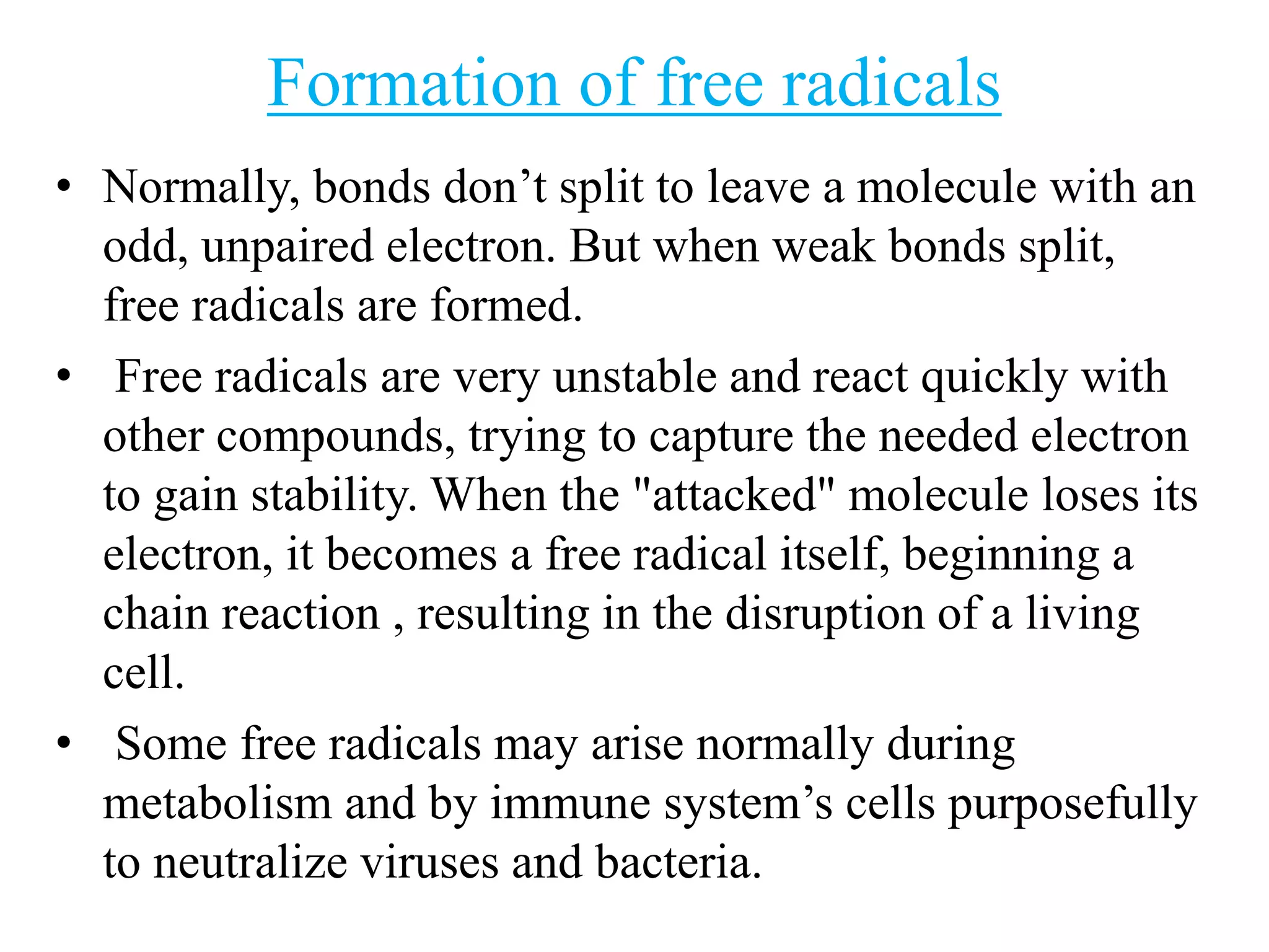 Formation of free radicals
• Normally, bonds don’t split to leave a molecule with an
odd, unpaired electron. But when weak bonds split,
free radicals are formed.
• Free radicals are very unstable and react quickly with
other compounds, trying to capture the needed electron
to gain stability. When the "attacked" molecule loses its
electron, it becomes a free radical itself, beginning a
chain reaction , resulting in the disruption of a living
cell.
• Some free radicals may arise normally during
metabolism and by immune system’s cells purposefully
to neutralize viruses and bacteria.
 
