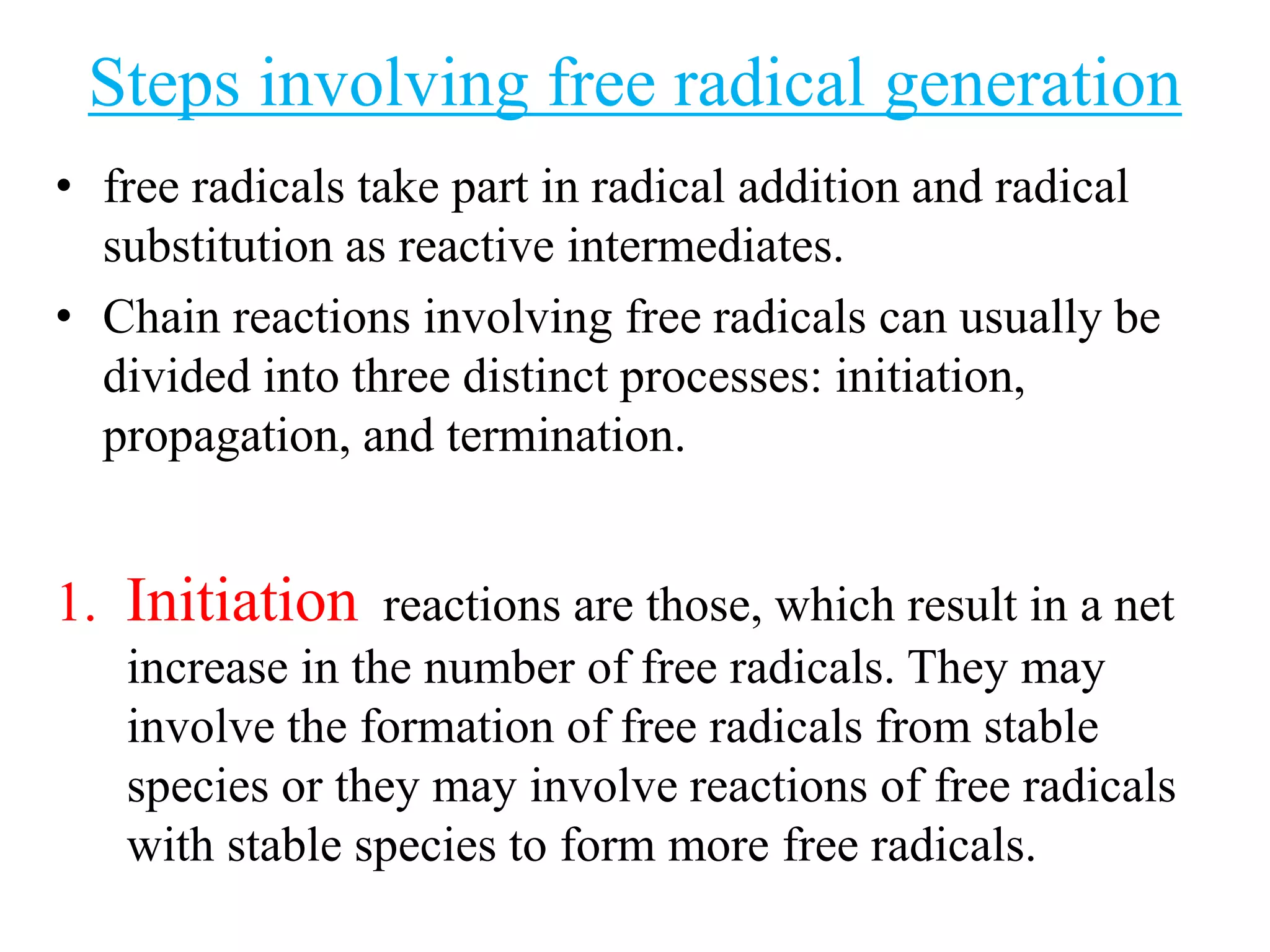Steps involving free radical generation
• free radicals take part in radical addition and radical
substitution as reactive intermediates.
• Chain reactions involving free radicals can usually be
divided into three distinct processes: initiation,
propagation, and termination.
1. Initiation reactions are those, which result in a net
increase in the number of free radicals. They may
involve the formation of free radicals from stable
species or they may involve reactions of free radicals
with stable species to form more free radicals.
 