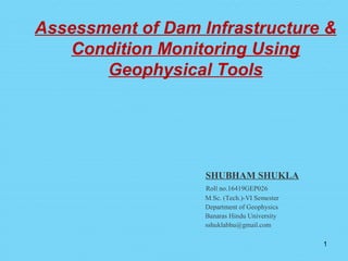 Assessment of Dam Infrastructure &
Condition Monitoring Using
Geophysical Tools
SHUBHAM SHUKLA
Roll no.16419GEP026
M.Sc. (Tech.)-VI Semester
Department of Geophysics
Banaras Hindu University
sshuklabhu@gmail.com
1
 