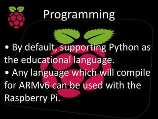 Programming
• By default, supporting Python as
the educational language.
• Any language which will compile
for ARMv6 can be used with the
Raspberry Pi.
 
