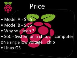 Price
• Model A - $ 25
• Model B - $ 35
• Why so cheap ?
• SoC - System on a chip, a computer
on a single low voltage chip
• Linux OS
 