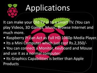 Applications
It can make your Old TV in to a smart TV. (You can
play Videos, 3D Games, Music, Browse Internet and
much more.
• Raspberry Pi can Act as Full HD 1080p Media Player.
• Its a Mini Computer which just cost Rs.2,350/-
• You can connect a Monitor, Keyboard and Mouse
and use it as a normal computer.
• Its Graphics Capabilities is better than Apple
Products
 