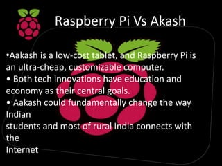 Raspberry Pi Vs Akash
•Aakash is a low-cost tablet, and Raspberry Pi is
an ultra-cheap, customizable computer.
• Both tech innovations have education and
economy as their central goals.
• Aakash could fundamentally change the way
Indian
students and most of rural India connects with
the
Internet
 