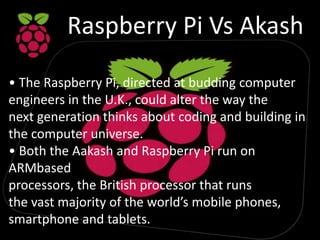 Raspberry Pi Vs Akash
• The Raspberry Pi, directed at budding computer
engineers in the U.K., could alter the way the
next generation thinks about coding and building in
the computer universe.
• Both the Aakash and Raspberry Pi run on
ARMbased
processors, the British processor that runs
the vast majority of the world’s mobile phones,
smartphone and tablets.
 