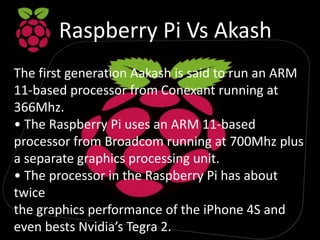 Raspberry Pi Vs Akash
The first generation Aakash is said to run an ARM
11-based processor from Conexant running at
366Mhz.
• The Raspberry Pi uses an ARM 11-based
processor from Broadcom running at 700Mhz plus
a separate graphics processing unit.
• The processor in the Raspberry Pi has about
twice
the graphics performance of the iPhone 4S and
even bests Nvidia’s Tegra 2.
 