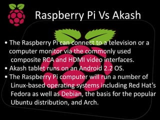 Raspberry Pi Vs Akash
• The Raspberry Pi can connect to a television or a
computer monitor via the commonly used
composite RCA and HDMI video interfaces.
• Akash tablet runs on an Android 2.2 OS.
• The Raspberry Pi computer will run a number of
Linux-based operating systems including Red Hat’s
Fedora as well as Debian, the basis for the popular
Ubuntu distribution, and Arch.
 