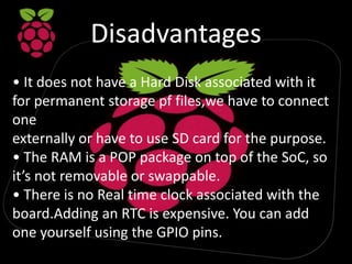 Disadvantages
• It does not have a Hard Disk associated with it
for permanent storage pf files,we have to connect
one
externally or have to use SD card for the purpose.
• The RAM is a POP package on top of the SoC, so
it’s not removable or swappable.
• There is no Real time clock associated with the
board.Adding an RTC is expensive. You can add
one yourself using the GPIO pins.
 