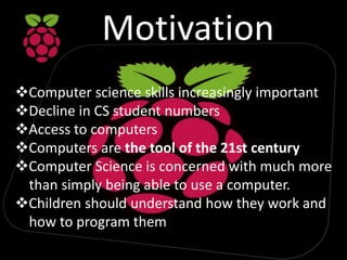 Motivation
Computer science skills increasingly important
Decline in CS student numbers
Access to computers
Computers are the tool of the 21st century
Computer Science is concerned with much more
than simply being able to use a computer.
Children should understand how they work and
how to program them
 