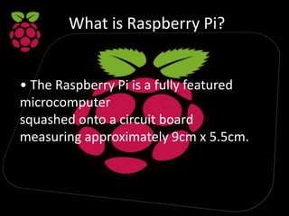 What is Raspberry Pi?
• The Raspberry Pi is a fully featured
microcomputer
squashed onto a circuit board
measuring approximately 9cm x 5.5cm.
 