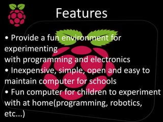Features
• Provide a fun environment for
experimenting
with programming and electronics
• Inexpensive, simple, open and easy to
maintain computer for schools
• Fun computer for children to experiment
with at home(programming, robotics,
etc...)
 