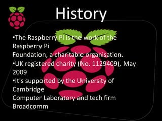 History
•The Raspberry Pi is the work of the
Raspberry Pi
Foundation, a charitable organisation.
•UK registered charity (N...