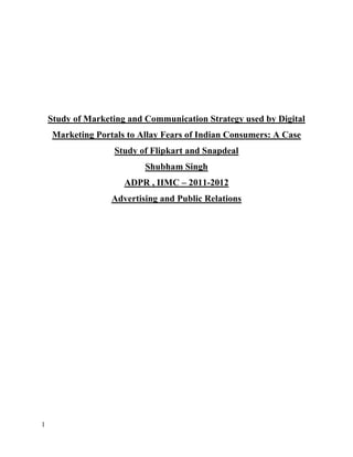 1
Study of Marketing and Communication Strategy used by Digital
Marketing Portals to Allay Fears of Indian Consumers: A Case
Study of Flipkart and Snapdeal
Shubham Singh
ADPR , IIMC – 2011-2012
Advertising and Public Relations
 