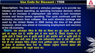 Use Code for Discount : Y508
Description: The idea behind a stimulus package is to provide tax
rebates and boost spending, as spending increases demand, which
leads to an increase in employment rate which in turn increases
income and hence boosts spending. This cycle continues until the
economy recovers from collapse. One such stimulus package was
used by the United States in 2008 during the time of the global
recession, which was aimed at increasing employment and recovery
of the US economy.
त्तववरण: एि प्रोत्साहर् पैि
े ज ि
े पीछे िा त्तवचार िर छ
ू ट प्रदार् िरर्ा और
खचन िो िढावा देर्ा है, क्योंकि खचन से मांग िढती है, जजससे रोजगार दर में
वृद्धर् होती है जजससे आय में वृद्धर् होती है और इसलिए खचन में वृद्धर् होती है।
यह चक्र ति ति जारी रहता है जि ति अथनव्यवस्था पतर् से उिर र्हीं जाती।
ऐसा ही एि प्रोत्साहर् पैि
े ज संयुक्त रायय अमेररिा द्वारा 2008 में वैजश्वि मंदी
ि
े समय में इस्तेमाि किया गया था, जजसिा उद्देश्य रोजगार िढार्ा और
अमेररिी अथनव्यवस्था िी वसूिी िरर्ा था।
 