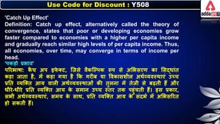 Use Code for Discount : Y508
'Catch Up Effect'
Definition: Catch up effect, alternatively called the theory of
convergence, states that poor or developing economies grow
faster compared to economies with a higher per capita income
and gradually reach similar high levels of per capita income. Thus,
all economies, over time, may converge in terms of income per
head.
'पिडो प्रिाव'
पररिार्ा: ि
ै च अप इि
े क्ट, जजसे वैिजल्पि रूप से अलिसरण िा लसद्र्ांत
िहा जाता है, में िहा गया है कि गरीि या त्तविासर्ीि अथनव्यवस्थाएं उच्च
प्रनत व्यजक्त आय वािी अथनव्यवस्थाओं िी तुिर्ा में तेजी से िढती हैं और
र्ीरे-र्ीरे प्रनत व्यजक्त आय ि
े समार् उच्च स्तर ति पहुंचती हैं। इस प्रिार,
सिी अथनव्यवस्थाएं, समय ि
े साथ, प्रनत व्यजक्त आय ि
े संदिन में अलिसररत
हो सिती हैं।
 