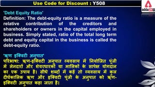 Use Code for Discount : Y508
'Debt Equity Ratio'
Definition: The debt-equity ratio is a measure of the
relative contribution of the creditors and
shareholders or owners in the capital employed in
business. Simply stated, ratio of the total long term
debt and equity capital in the business is called the
debt-equity ratio.
'ऋण इजक्वटी अर्ुपात'
पररिार्ा: ऋण-इजक्वटी अर्ुपात व्यवसाय में नर्योजजत पूंजी
में िेर्दारों और र्ेयरर्ारिों या मालििों ि
े सापेक्ष योगदार्
िा एि उपाय है। सीर्े र्ब्दों में िहें तो व्यवसाय में ि
ु ि
दीघनिालिि ऋण और इजक्वटी पूंजी ि
े अर्ुपात िो ऋण-
इजक्वटी अर्ुपात िहा जाता है।
 