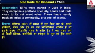 Use Code for Discount : Y508
Description: ETFs were started in 2001 in India.
They comprise a portfolio of equity, bonds and trade
close to its net asset value. These funds mainly
track an index, a commodity, or a pool of assets.
त्तववरण: ईटीएि 2001 में िारत में र्ुरू किए गए थे। इर्में
इजक्वटी, िॉन्ड और रेड िा एि पोटनिोलियो र्ालमि है जो
इसि
े र्ुद्र् पररसंपत्ति मूल्य ि
े िरीि है। ये ि
ं ड मुख्य रूप
से किसी इंडेक्स, िमोडडटी या एसे्स ि
े पूि िो रैि िरते
हैं।
 