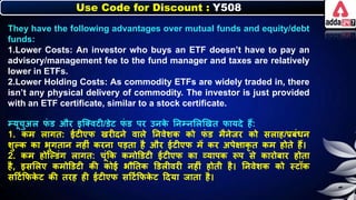 Use Code for Discount : Y508
They have the following advantages over mutual funds and equity/debt
funds:
1.Lower Costs: An investor who buys an ETF doesn’t have to pay an
advisory/management fee to the fund manager and taxes are relatively
lower in ETFs.
2.Lower Holding Costs: As commodity ETFs are widely traded in, there
isn’t any physical delivery of commodity. The investor is just provided
with an ETF certificate, similar to a stock certificate.
म्यूचुअि ि
ं ड और इजक्वटी/डेट ि
ं ड पर उर्ि
े नर्म्र्लिणखत िायदे हैं:
1. िम िागत: ईटीएि खरीदर्े वािे नर्वेर्ि िो ि
ं ड मैर्ेजर िो सिाह/प्रिंर्र्
र्ुल्ि िा िुगतार् र्हीं िरर्ा पडता है और ईटीएि में िर अपेक्षािृ त िम होते हैं।
2. िम होजल्डंग िागत: चूंकि िमोडडटी ईटीएि िा व्यापि रूप से िारोिार होता
है, इसलिए िमोडडटी िी िोई िौनति डडिीवरी र्हीं होती है। नर्वेर्ि िो स्टॉि
सदटनकिि
े ट िी तरह ही ईटीएि सदटनकिि
े ट ददया जाता है।
 