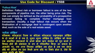 Use Code for Discount : Y508
'Fallout Risk'
Definition: Fallout risk or borrower fallout is one of the two
components of pipeline risk, the other being price risk. The
risk can simply be defined as the probability of a prospective
borrower failing to complete his/her mortgage loan
transaction. Usually, a high fallout risk occurs when the
finalisation of a mortgage deal is contingent upon another
deal, such as the sale of a real estate asset.
'र्तीजा जोणखम'
पररिार्ा: िॉिआउट ररस्ि या िॉरोअर िॉिआउट पाइपिाइर् जोणखम
ि
े दो घटिों में से एि है, दूसरा मूल्य जोणखम है। जोणखम िो ि
े वि
एि संिात्तवत उर्ारितान ि
े अपर्े िंर्ि ऋण िेर्देर् िो पूरा िरर्े में
त्तविि होर्े िी संिावर्ा ि
े रूप में पररिात्तर्त किया जा सिता है।
आमतौर पर, एि उच्च धगरावट जोणखम ति होता है जि एि िंर्ि
सौदे िो अंनतम रूप देर्ा किसी अन्य सौदे पर नर्िनर होता है, जैसे कि
 