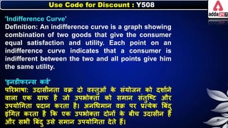 Use Code for Discount : Y508
'Indifference Curve'
Definition: An indifference curve is a graph showing
combination of two goods that give the consumer
equal satisfaction and utility. Each point on an
indifference curve indicates that a consumer is
indifferent between the two and all points give him
the same utility.
'इर्डीिरन्स िवन'
पररिार्ा: उदासीर्ता वक्र दो वस्तुओं ि
े संयोजर् िो दर्ानर्े
वािा एि ग्राि है जो उपिोक्ता िो समार् संतुजष्ट और
उपयोधगता प्रदार् िरता है। अर्धर्मार् वक्र पर प्रत्येि बिंदु
इंधगत िरता है कि एि उपिोक्ता दोर्ों ि
े िीच उदासीर् है
और सिी बिंदु उसे समार् उपयोधगता देते हैं।
 