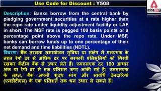 Use Code for Discount : Y508
Description: Banks borrow from the central bank by
pledging government securities at a rate higher than
the repo rate under liquidity adjustment facility or LAF
in short. The MSF rate is pegged 100 basis points or a
percentage point above the repo rate. Under MSF,
banks can borrow funds up to one percentage of their
net demand and time liabilities (NDTL).
त्तववरण: िैंि तरिता समायोजर् सुत्तवर्ा या संक्षेप में एिएएि ि
े
तहत रेपो दर से अधर्ि दर पर सरिारी प्रनतिूनतयों िो धगरवी
रखिर ि
ें द्रीय िैंि से उर्ार िेते हैं। एमएसएि दर 100 आर्ार
अंि या रेपो दर से एि प्रनतर्त ऊपर आंिी गई है। एमएसएि
ि
े तहत, िैंि अपर्ी र्ुद्र् मांग और सावधर् देर्दाररयों
(एर्डीटीएि) ि
े एि प्रनतर्त ति र्र् उर्ार िे सिते हैं।
 