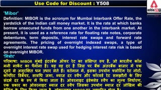 Use Code for Discount : Y508
'Mibor'
Definition: MIBOR is the acronym for Mumbai Interbank Offer Rate, the
yardstick of the Indian call money market. It is the rate at which banks
borrow unsecured funds from one another in the interbank market. At
present, it is used as a reference rate for floating rate notes, corporate
debentures, term deposits, interest rate swaps and forward rate
agreements. The pricing of overnight indexed swaps, a type of
overnight interest rate swap used for hedging interest rate risk is based
on overnight MIBOR.
'लमिोर'
पररिार्ा: MIBOR मुंिई इंटरिैंि ऑिर रेट िा संक्षक्षप्त रूप है, जो िारतीय िॉि
मर्ी माि
े ट िा पैमार्ा है। यह वह दर है जजस पर िैंि अंतरिैंि िाजार में एि
दूसरे से असुरक्षक्षत र्र् उर्ार िेते हैं। वतनमार् में, इसिा उपयोग फ्िोदटंग रेट र्ोटों,
िॉपोरेट डडिेंचर, सावधर् जमा, ब्याज दर स्वैप और िॉरवडन रेट समझौतों ि
े लिए
संदिन दर ि
े रूप में किया जाता है। ओवरर्ाइट इंडेक्सेड स्वैप िा मूल्य नर्र्ानरण,
एि प्रिार िा ओवरर्ाइट ब्याज दर स्वैप जजसिा उपयोग ब्याज दर जोणखम िी
 