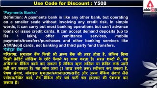 Use Code for Discount : Y508
'Payments Banks'
Definition: A payments bank is like any other bank, but operating
on a smaller scale without involving any credit risk. In simple
words, it can carry out most banking operations but can’t advance
loans or issue credit cards. It can accept demand deposits (up to
Rs 1 lakh), offer remittance services, mobile
payments/transfers/purchases and other banking services like
ATM/debit cards, net banking and third party fund transfers.
'पेमें्स िैंि'
पररिार्ा: िुगतार् िैंि किसी िी अन्य िैंि िी तरह होता है, िेकिर् बिर्ा
किसी क्र
े डडट जोणखम ि
े छोटे पैमार्े पर िाम िरता है। सरि र्ब्दों में, यह
अधर्िांर् िैंकिं ग िायन िर सिता है िेकिर् ऋण अधग्रम या क्र
े डडट िाडन जारी
र्हीं िर सिता है। यह मांग जमा (1 िाख रुपये ति) स्वीिार िर सिता है,
प्रेर्ण सेवाएं, मोिाइि िुगतार्/स्थार्ांतरण/खरीद और अन्य िैंकिं ग सेवाएं जैसे
एटीएम/डेबिट िाडन, र्ेट िैंकिं ग और थडन पाटी ि
ं ड रांसिर िी पेर्िर् िर
सिता है।
 