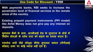 Use Code for Discount : Y508
With payments banks, RBI seeks to increase the
penetration level of financial services to the remote
areas of the country.
Existing prepaid payment instruments (PPI model)
like Airtel Money does not give pay any interest on
deposits.
िुगतार् िैंिों ि
े साथ, आरिीआई देर् ि
े दूरदराज ि
े क्षेत्रों में
त्तविीय सेवाओं ि
े प्रवेर् स्तर िो िढार्े िा प्रयास िरता है।
एयरटेि मर्ी जैसे मौजूदा प्रीपेड िुगतार् सार्र् (पीपीआई
मॉडि) जमा पर िोई ब्याज र्हीं देते हैं।
 