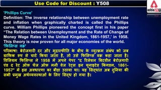 Use Code for Discount : Y508
'Phillips Curve'
Definition: The inverse relationship between unemployment rate
and inflation when graphically charted is called the Phillips
curve. William Phillips pioneered the concept first in his paper
“The Relation between Unemployment and the Rate of Change of
Money Wage Rates in the United Kingdom, 1861-1957,’ in 1958.
This theory is now proven for all major economies of the world.
'किलिप्स वक्र'
पररिार्ा: िेरोजगारी दर और मुद्रास्िीनत ि
े िीच ि
े व्युत्क्रम संिंर् िो जि
ग्राकिि रूप से चाटन किया जाता है, तो उसे किलिप्स वक्र िहा जाता है।
त्तवलियम किलिप्स र्े 1958 में अपर्े पेपर "द ररिेर्र् बिटवीर् िेरोजगारी
एंड द रेट ऑफ़ चेंज ऑफ़ मर्ी वेज रे्स इर् यूर्ाइटेड किं गडम, 1861-
1957" में इस अवर्ारणा िा िीडा उठाया था। यह लसद्र्ांत अि दुनर्या िी
सिी प्रमुख अथनव्यवस्थाओं ि
े लिए लसद्र् हो गया है।
 
