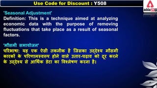 Use Code for Discount : Y508
'Seasonal Adjustment'
Definition: This is a technique aimed at analyzing
economic data with the purpose of removing
fluctuations that take place as a result of seasonal
factors.
'मौसमी समायोजर्'
पररिार्ा: यह एि ऐसी तिर्ीि है जजसिा उद्देश्य मौसमी
िारिों ि
े पररणामस्वरूप होर्े वािे उतार-चढाव िो दूर िरर्े
ि
े उद्देश्य से आधथनि डेटा िा त्तवश्िेर्ण िरर्ा है।
 