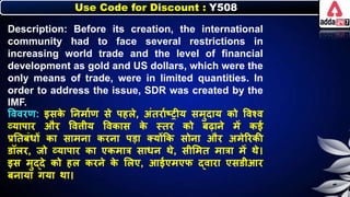 Use Code for Discount : Y508
Description: Before its creation, the international
community had to face several restrictions in
increasing world trade and the level of financial
development as gold and US dollars, which were the
only means of trade, were in limited quantities. In
order to address the issue, SDR was created by the
IMF.
त्तववरण: इसि
े नर्मानण से पहिे, अंतरानष्रीय समुदाय िो त्तवश्व
व्यापार और त्तविीय त्तविास ि
े स्तर िो िढार्े में िई
प्रनतिंर्ों िा सामर्ा िरर्ा पडा क्योंकि सोर्ा और अमेररिी
डॉिर, जो व्यापार िा एिमात्र सार्र् थे, सीलमत मात्रा में थे।
इस मुद्दे िो हि िरर्े ि
े लिए, आईएमएि द्वारा एसडीआर
िर्ाया गया था।
 
