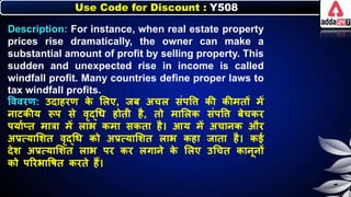 Use Code for Discount : Y508
Description: For instance, when real estate property
prices rise dramatically, the owner can make a
substantial amount of profit by selling property. This
sudden and unexpected rise in income is called
windfall profit. Many countries define proper laws to
tax windfall profits.
त्तववरण: उदाहरण ि
े लिए, जि अचि संपत्ति िी िीमतों में
र्ाटिीय रूप से वृद्धर् होती है, तो मालिि संपत्ति िेचिर
पयानप्त मात्रा में िाि िमा सिता है। आय में अचार्ि और
अप्रत्यालर्त वृद्धर् िो अप्रत्यालर्त िाि िहा जाता है। िई
देर् अप्रत्यालर्त िाि पर िर िगार्े ि
े लिए उधचत िार्ूर्ों
िो पररिात्तर्त िरते हैं।
 