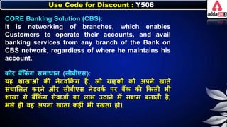 Use Code for Discount : Y508
CORE Banking Solution (CBS):
It is networking of branches, which enables
Customers to operate their accounts, and avail
banking services from any branch of the Bank on
CBS network, regardless of where he maintains his
account.
िोर िैंकिं ग समार्ार् (सीिीएस):
यह र्ाखाओं िी र्ेटवकि
िं ग है, जो ग्राहिों िो अपर्े खाते
संचालित िरर्े और सीिीएस र्ेटवि
न पर िैंि िी किसी िी
र्ाखा से िैंकिं ग सेवाओं िा िाि उठार्े में सक्षम िर्ाती है,
ििे ही वह अपर्ा खाता िहीं िी रखता हो।
 