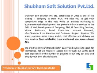 Shubham Soft Solution Pvt. Ltd. established in 2008 is one of the 
leading IT company in Delhi NCR. We help you to get your 
competitive edge in this new world of internet marketing & 
ecommerce web development. We provide full cycle services in the 
field of Web Development & Designing, SEO, IT Consulting Services, 
Virtual Assistance, Brand Protection, Internet Research, 
eBay/Amazon Store Creation and Customer Support Services. We 
always concern about value added, cost effective and delivery on 
time services. Your satisfaction is our motto and your success is our 
Aim. 
We are driven by our strong belief in quality and our results speak for 
themselves. Yet we measure success not through our vastly good 
past experience or the number of projects in our kitty but only and 
only by your level of satisfaction. 
 