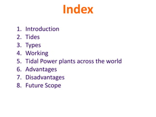Index
1. Introduction
2. Tides
3. Types
4. Working
5. Tidal Power plants across the world
6. Advantages
7. Disadvantages
8. Future Scope