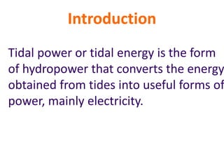 Introduction
Tidal power or tidal energy is the form
of hydropower that converts the energy
obtained from tides into useful forms of
power, mainly electricity.