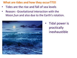 What are tides and how they occur??🤔🤔
• Tides are the rise and fall of sea levels
• Tidal power is
practically
inexhaustible
• Reason:- Gravitational interaction with the
Moon,Sun and also due to the Earth's rotation.