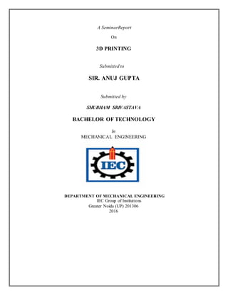 A SeminarReport
On
3D PRINTING
Submitted to
SIR. ANUJ GUPTA
Submitted by
SHUBHAM SRIVASTAVA
BACHELOR OF TECHNOLOGY
In
MECHANICAL ENGINEERING
DEPARTMENT OF MECHANICAL ENGINEERING
IEC Group of Institutions
Greater Noida (UP) 201306
2016
 