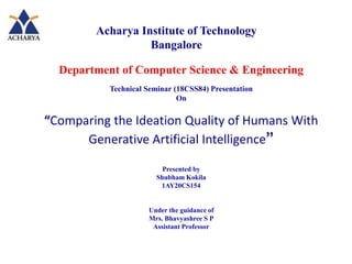 Department of Computer Science & Engineering
Technical Seminar (18CSS84) Presentation
On
“Comparing the Ideation Quality of Humans With
Generative Artificial Intelligence”
Presented by
Shubham Kokila
1AY20CS154
Under the guidance of
Mrs. Bhavyashree S P
Assistant Professor
Acharya Institute of Technology
Bangalore
 