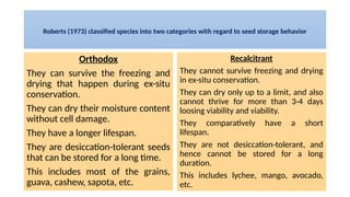 Roberts (1973) classified species into two categories with regard to seed storage behavior
Orthodox
They can survive the freezing and
drying that happen during ex-situ
conservation.
They can dry their moisture content
without cell damage.
They have a longer lifespan.
They are desiccation-tolerant seeds
that can be stored for a long time.
This includes most of the grains,
guava, cashew, sapota, etc.
Recalcitrant
They cannot survive freezing and drying
in ex-situ conservation.
They can dry only up to a limit, and also
cannot thrive for more than 3-4 days
loosing viability and viability.
They comparatively have a short
lifespan.
They are not desiccation-tolerant, and
hence cannot be stored for a long
duration.
This includes lychee, mango, avocado,
etc.
 